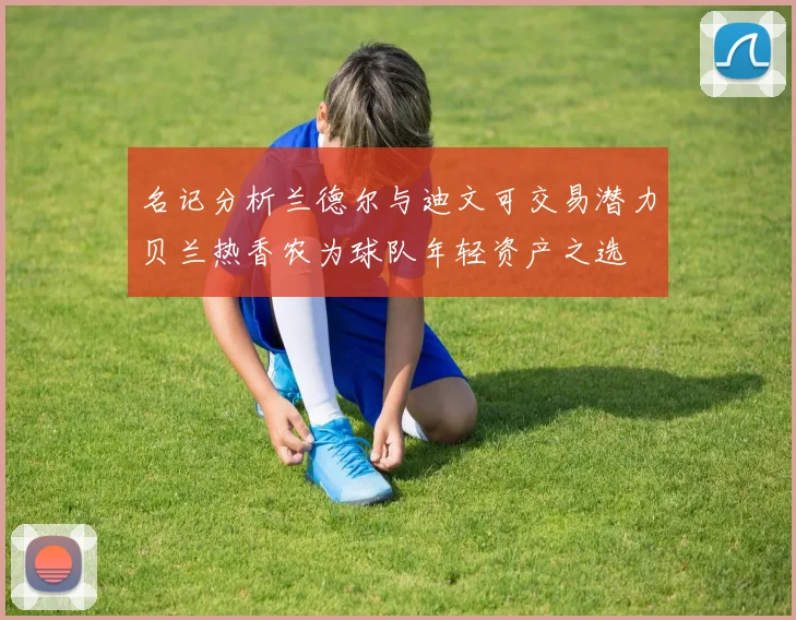 名记分析兰德尔与迪文可交易潜力贝兰热香农为球队年轻资产之选