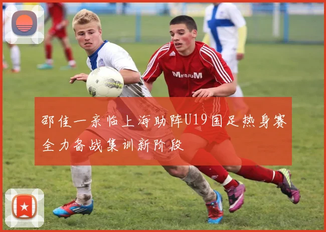 邵佳一亲临上海助阵U19国足热身赛全力备战集训新阶段