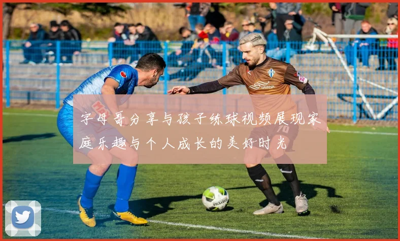 字母哥分享与孩子练球视频展现家庭乐趣与个人成长的美好时光