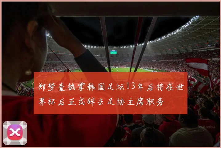 郑梦奎执掌韩国足坛13年后将在世界杯后正式辞去足协主席职务