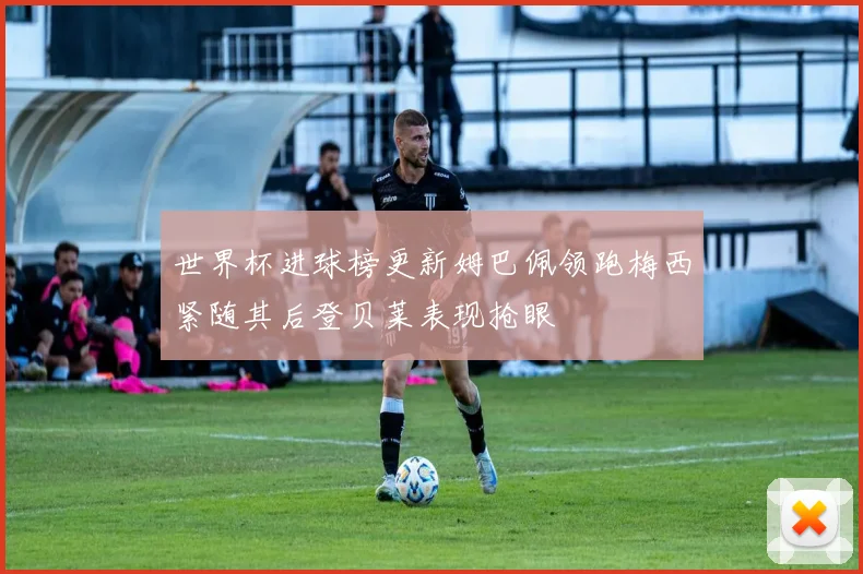 世界杯进球榜更新姆巴佩领跑梅西紧随其后登贝莱表现抢眼