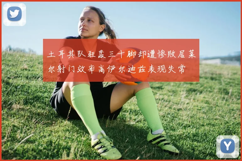 土耳其队狂轰三十脚却遭惨败居莱尔射门效率高伊尔迪兹表现失常