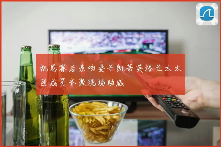 凯恩赛后亲吻妻子凯蒂英格兰太太团成员齐聚现场助威
