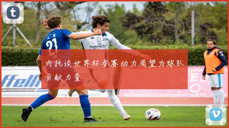内托谈世界杯参赛动力渴望为球队贡献力量