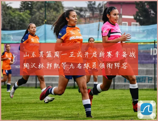 山东男篮周一正式开启新赛季备战陶汉林郭凯等九名球员领衔阵容