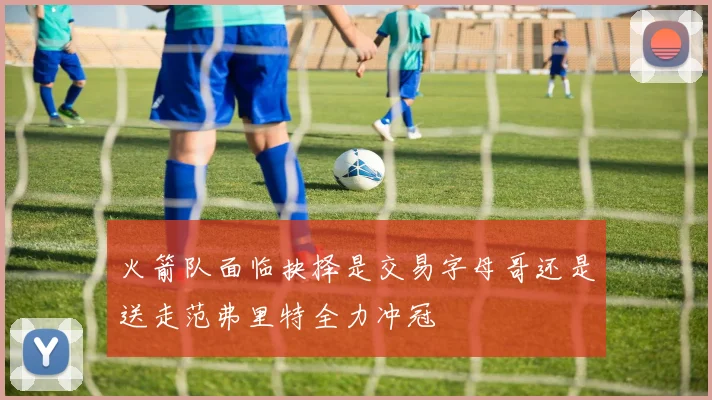火箭队面临抉择是交易字母哥还是送走范弗里特全力冲冠